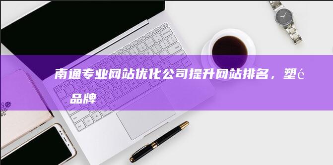 南通专业网站优化公司：提升网站排名，塑造品牌形象